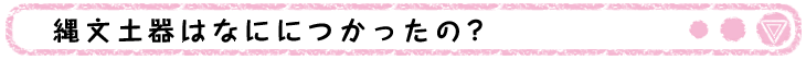 縄文土器はなににつかったの？