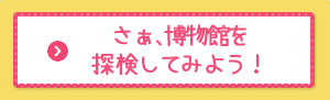 さぁはくぶつかんを探検してみよう