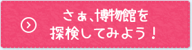 さぁはくぶつかんを探検してみよう！