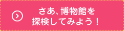 さぁはくぶつかんを探検してみよう！