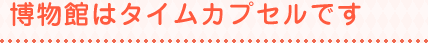 博物館はタイムカプセルです
