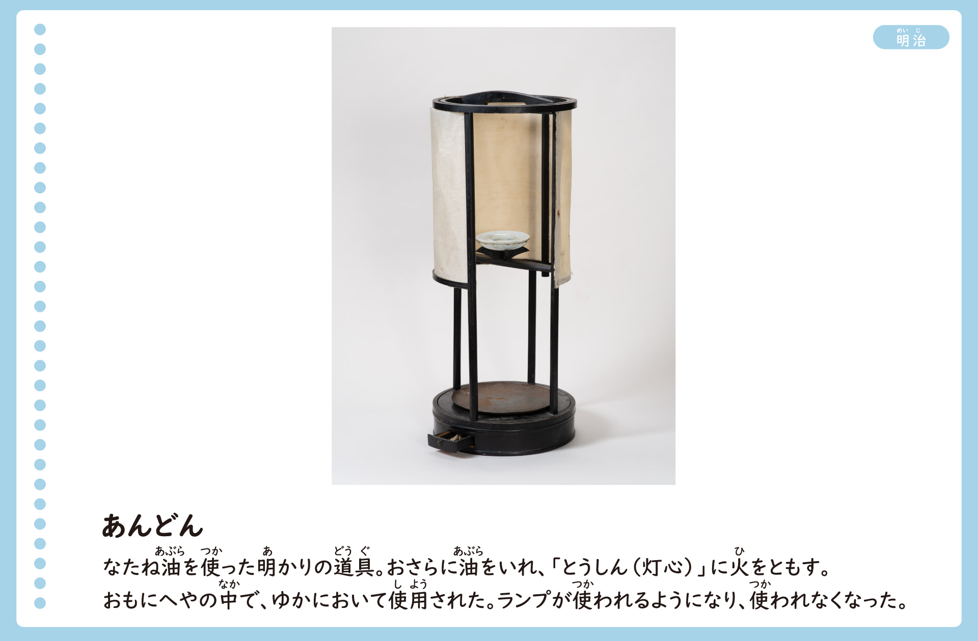 あんどんの写真。なたね油を使った明かりの道具。竹や木でできた、筒の形をした枠に紙をはり、なかに油皿を置いて火をともした。おもに部屋のなかで、床に置いて使用した。ランプが使われるようになり、使われなくなった。